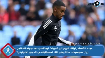 عودة ألكسندر إيزاك اليوم إلى تدريبات نيوكاسل بعد رحيله المفاجئ عن ريال سوسيداد: ماذا يعني ذلك لمستقبله في الدوري الإنجليزي؟